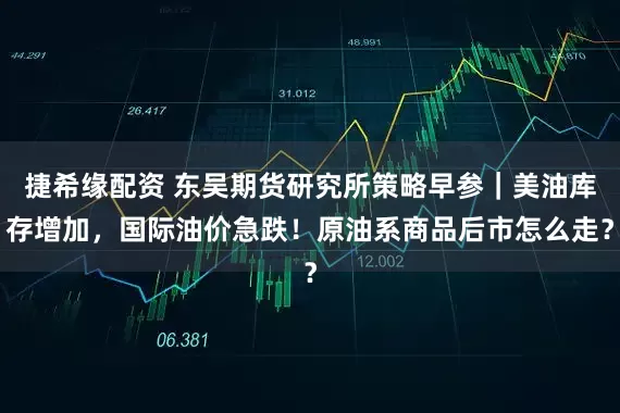 捷希缘配资 东吴期货研究所策略早参｜美油库存增加，国际油价急跌！原油系商品后市怎么走？