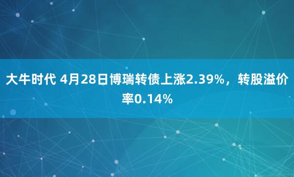 大牛时代 4月28日博瑞转债上涨2.39%，转股溢价率0.14%