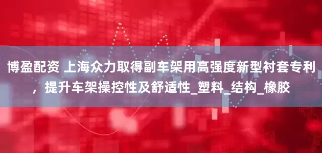 博盈配资 上海众力取得副车架用高强度新型衬套专利，提升车架操控性及舒适性_塑料_结构_橡胶
