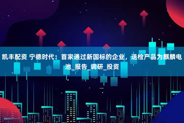 凯丰配资 宁德时代：首家通过新国标的企业，送检产品为麒麟电池_报告_调研_投资