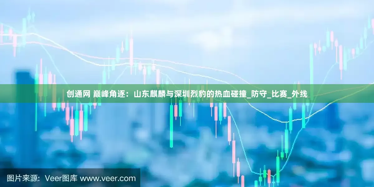 创通网 巅峰角逐：山东麒麟与深圳烈豹的热血碰撞_防守_比赛_外线