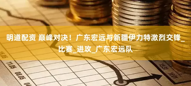 明道配资 巅峰对决！广东宏远与新疆伊力特激烈交锋_比赛_进攻_广东宏远队