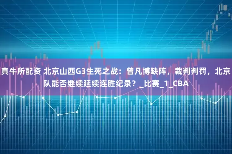 真牛所配资 北京山西G3生死之战：曾凡博缺阵，裁判判罚，北京队能否继续延续连胜纪录？_比赛_1_CBA