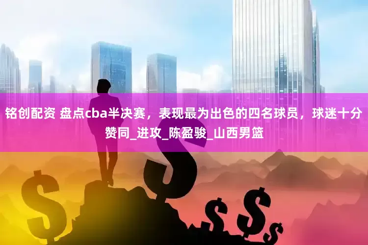 铭创配资 盘点cba半决赛，表现最为出色的四名球员，球迷十分赞同_进攻_陈盈骏_山西男篮