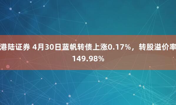 港陆证券 4月30日蓝帆转债上涨0.17%，转股溢价率149.98%