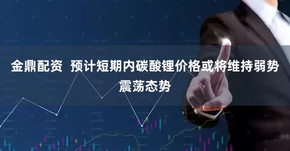 金鼎配资  预计短期内碳酸锂价格或将维持弱势震荡态势