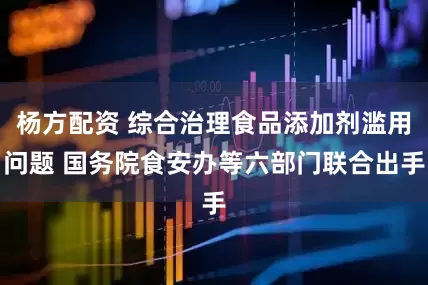 杨方配资 综合治理食品添加剂滥用问题 国务院食安办等六部门联合出手