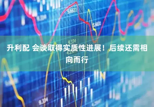 升利配 会谈取得实质性进展！后续还需相向而行