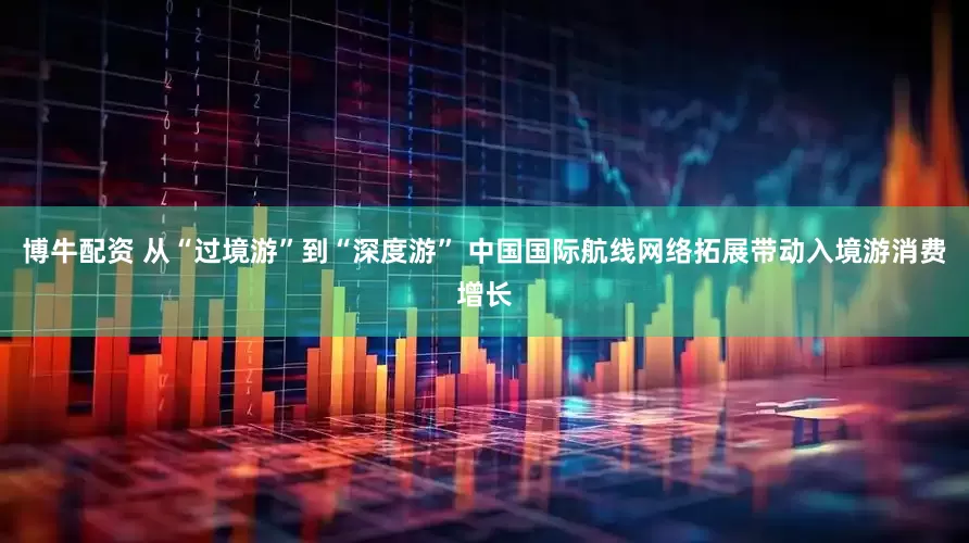 博牛配资 从“过境游”到“深度游” 中国国际航线网络拓展带动入境游消费增长
