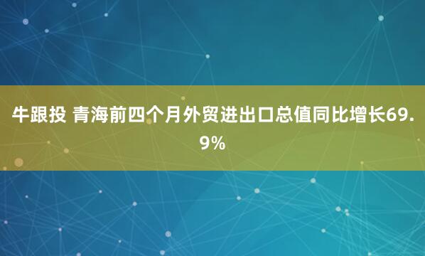 牛跟投 青海前四个月外贸进出口总值同比增长69.9%