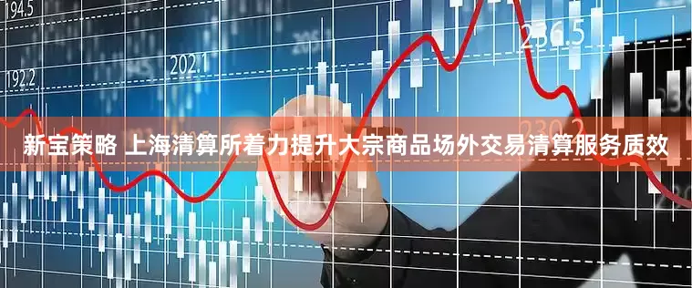 新宝策略 上海清算所着力提升大宗商品场外交易清算服务质效