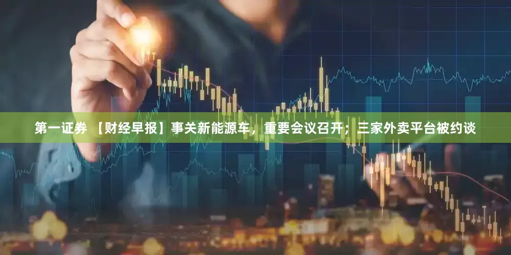 第一证券 【财经早报】事关新能源车，重要会议召开；三家外卖平台被约谈