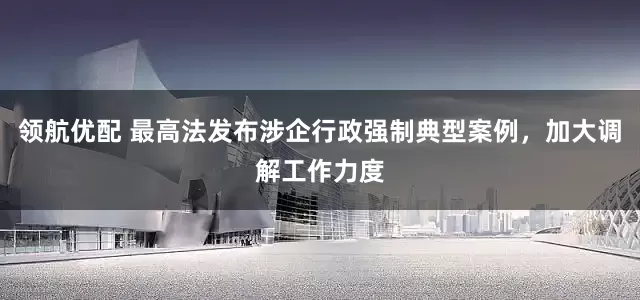 领航优配 最高法发布涉企行政强制典型案例，加大调解工作力度
