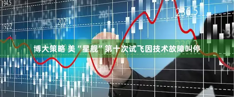 博大策略 美“星舰”第十次试飞因技术故障叫停