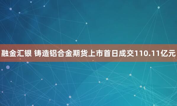 融金汇银 铸造铝合金期货上市首日成交110.11亿元