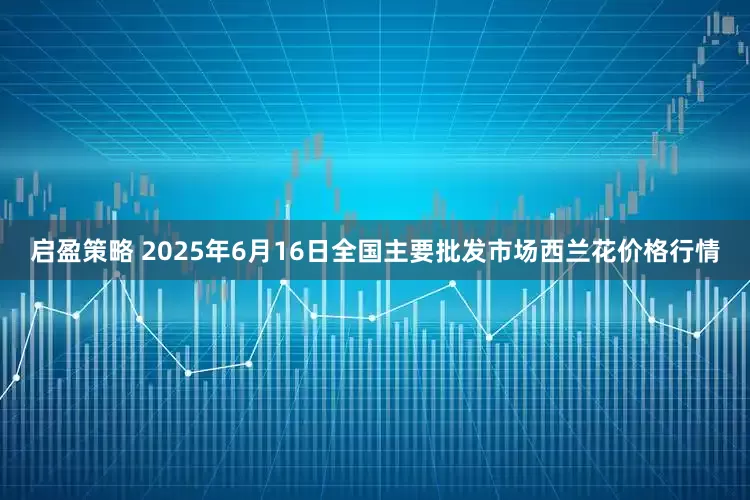 启盈策略 2025年6月16日全国主要批发市场西兰花价格行情