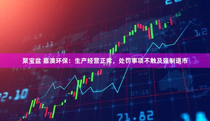 聚宝盆 嘉澳环保：生产经营正常，处罚事项不触及强制退市
