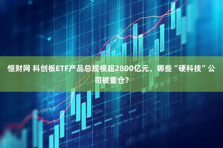 恒财网 科创板ETF产品总规模超2800亿元，哪些“硬科技”公司被重仓？
