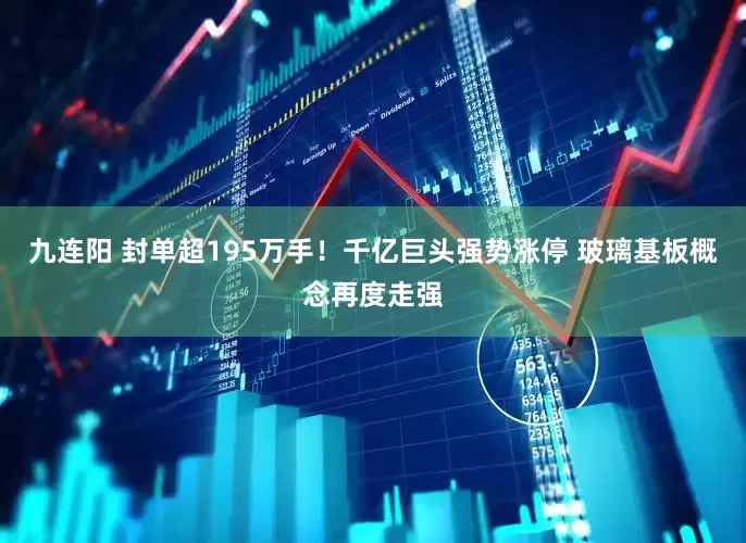 九连阳 封单超195万手！千亿巨头强势涨停 玻璃基板概念再度走强